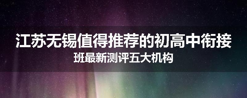 江苏无锡值得推荐的初高中衔接班最新测评五大机构