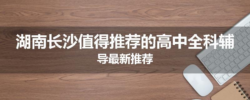 湖南长沙值得推荐的高中全科辅导最新推荐