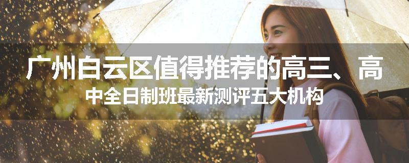 广州白云区值得推荐的高三、高中全日制班最新测评五大机构