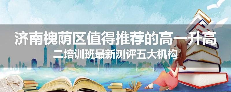 济南槐荫区值得推荐的高一升高二培训班最新测评五大机构