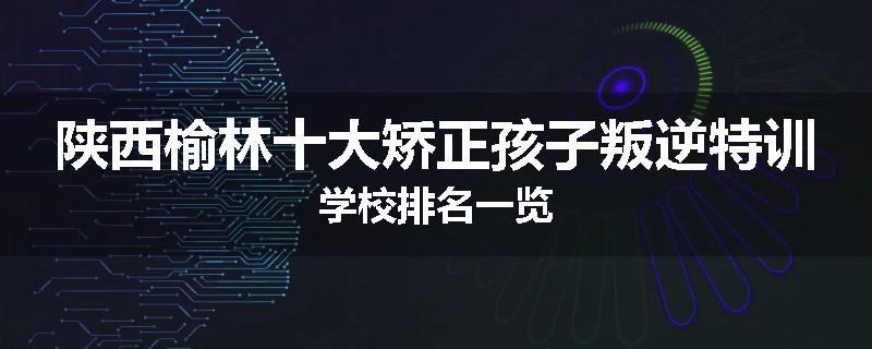 陕西榆林十大矫正孩子叛逆特训学校排名一览