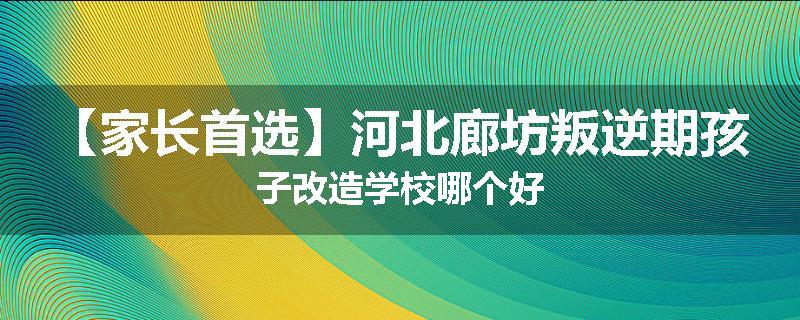 【家长首选】河北廊坊叛逆期孩子改造学校哪个好