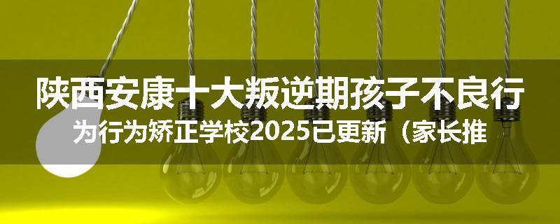陕西安康十大叛逆期孩子不良行为行为矫正学校2025已更新（家长推荐）