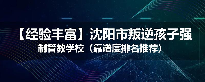 【经验丰富】沈阳市叛逆孩子强制管教学校（靠谱度排名推荐）