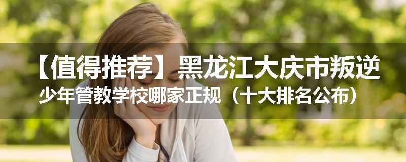 【值得推荐】黑龙江大庆市叛逆少年管教学校哪家正规（十大排名公布）
