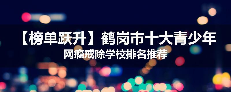 【榜单跃升】鹤岗市十大青少年网瘾戒除学校排名推荐