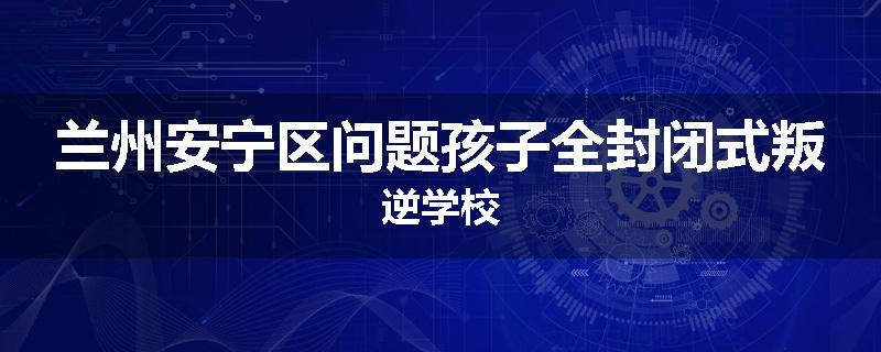 兰州安宁区问题孩子全封闭式叛逆学校