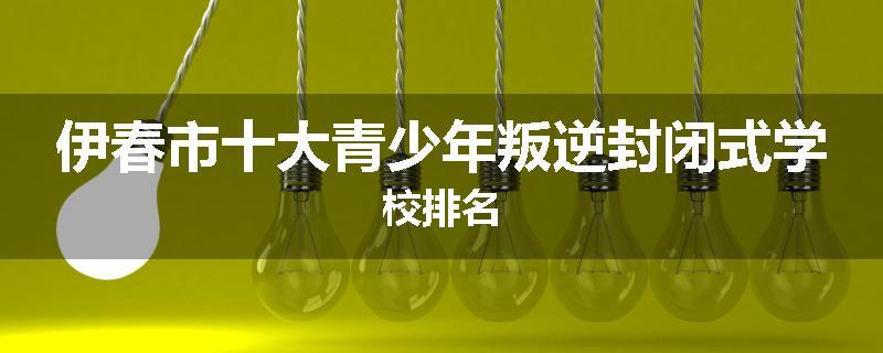 伊春市十大青少年叛逆封闭式学校排名