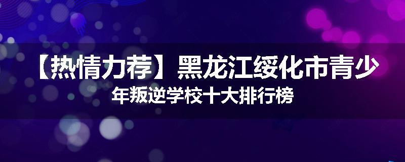 【热情力荐】黑龙江绥化市青少年叛逆学校十大排行榜