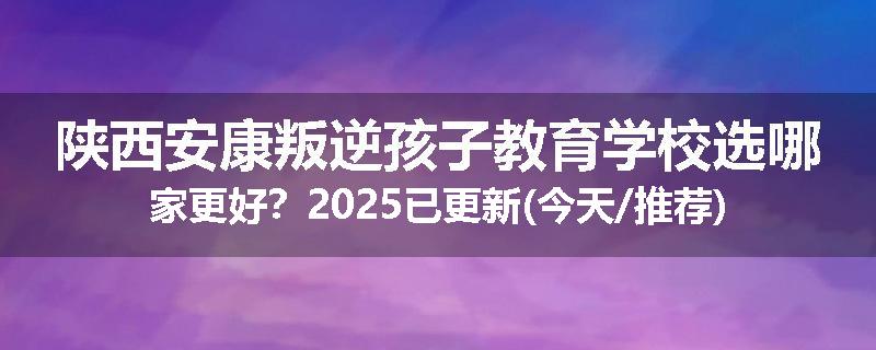 陕西安康叛逆孩子教育学校选哪家更好？2025已更新(今天/推荐)