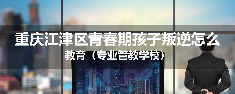 重庆江津区青春期孩子叛逆怎么教育（专业管教学校）