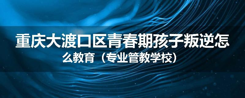 重庆大渡口区青春期孩子叛逆怎么教育（专业管教学校）