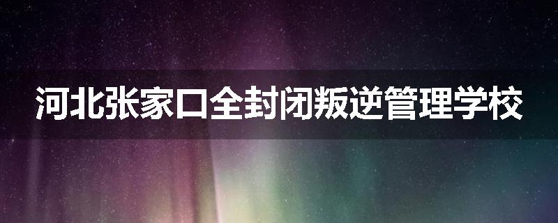 河北张家口全封闭叛逆管理学校
