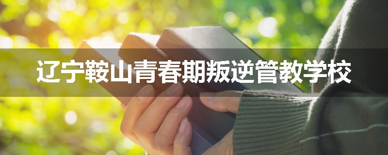 辽宁鞍山青春期叛逆管教学校