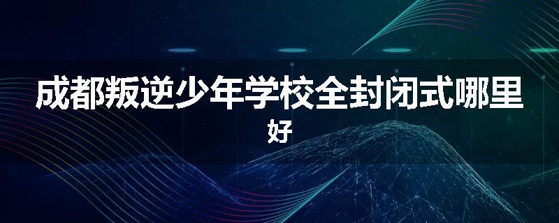 成都叛逆少年学校全封闭式哪里好