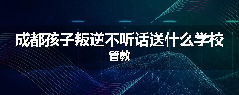 成都孩子叛逆不听话送什么学校管教