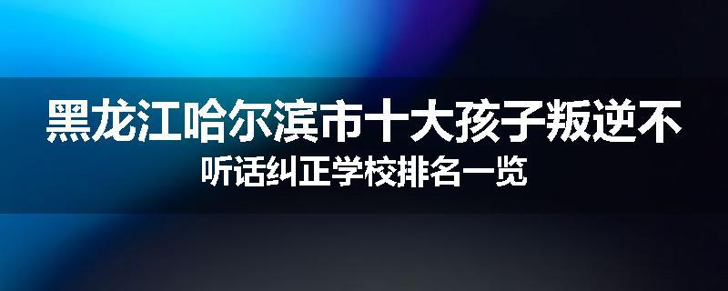 黑龙江哈尔滨市十大孩子叛逆不听话纠正学校排名一览