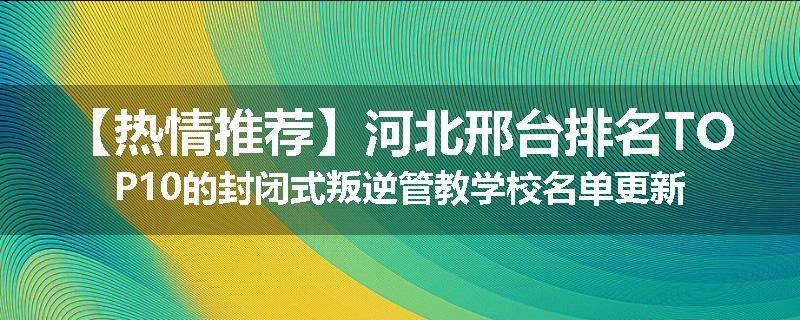 【热情推荐】河北邢台排名TOP10的封闭式叛逆管教学校名单更新