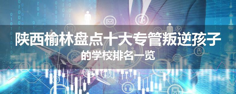 陕西榆林盘点十大专管叛逆孩子的学校排名一览
