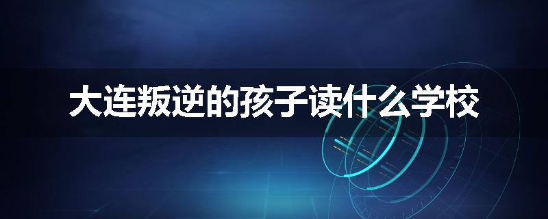 大连叛逆的孩子读什么学校