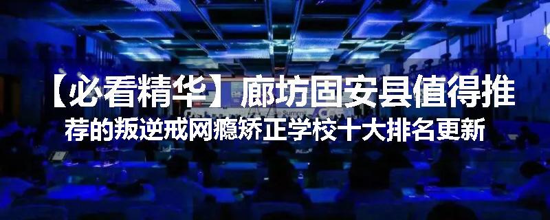 【必看精华】廊坊固安县值得推荐的叛逆戒网瘾矫正学校十大排名更新