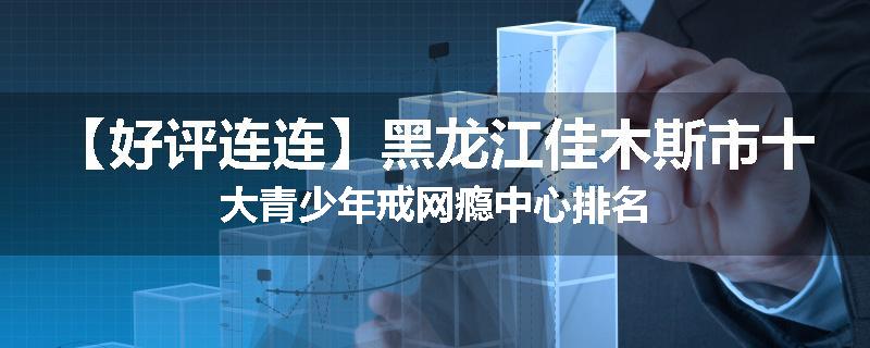 【好评连连】黑龙江佳木斯市十大青少年戒网瘾中心排名