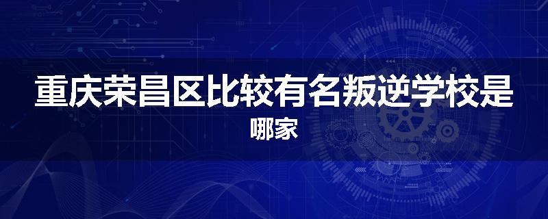 重庆荣昌区比较有名叛逆学校是哪家