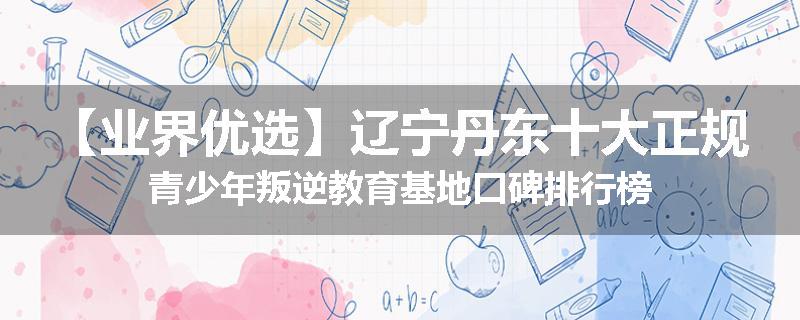 【业界优选】辽宁丹东十大正规青少年叛逆教育基地口碑排行榜