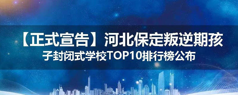 【正式宣告】河北保定叛逆期孩子封闭式学校TOP10排行榜公布