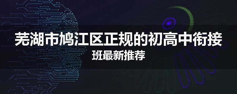 芜湖市鸠江区正规的初高中衔接班最新推荐