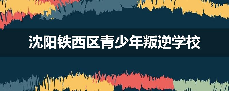 沈阳铁西区青少年叛逆学校