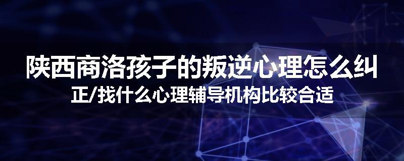 陕西商洛孩子的叛逆心理怎么纠正/找什么心理辅导机构比较合适