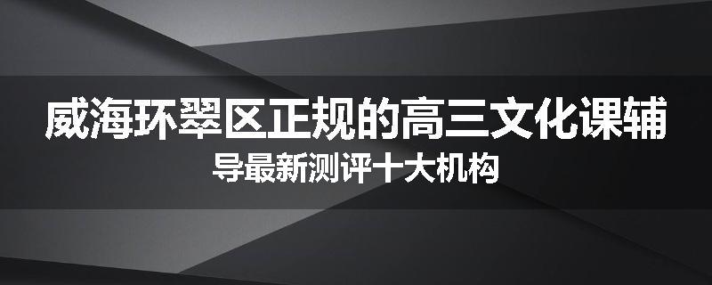 威海环翠区正规的高三文化课辅导最新测评十大机构