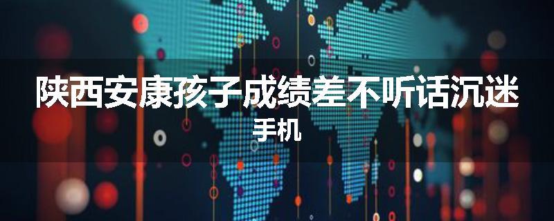 陕西安康孩子成绩差不听话沉迷手机
