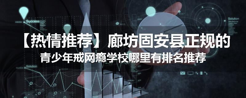 【热情推荐】廊坊固安县正规的青少年戒网瘾学校哪里有排名推荐