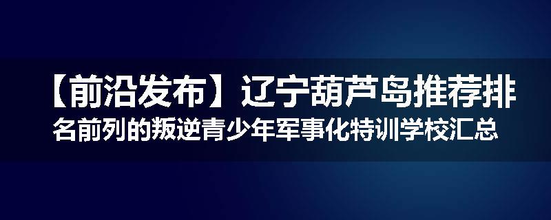 【前沿发布】辽宁葫芦岛推荐排名前列的叛逆青少年军事化特训学校汇总一览