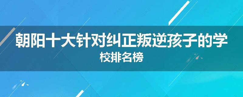 朝阳十大针对纠正叛逆孩子的学校排名榜
