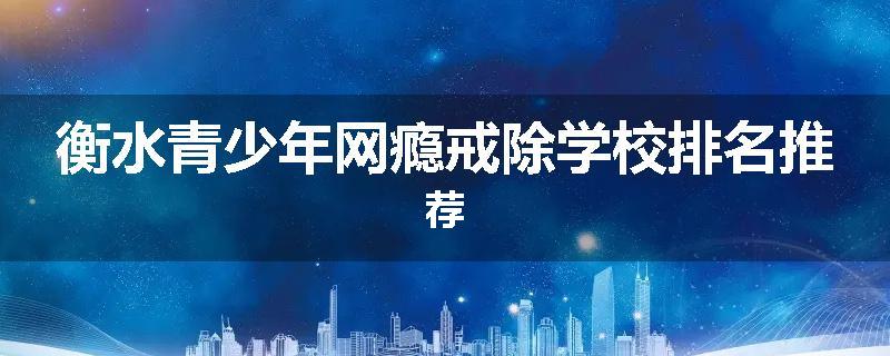 衡水青少年网瘾戒除学校排名推荐