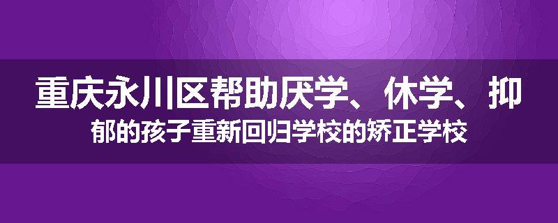 重庆永川区帮助厌学、休学、抑郁的孩子重新回归学校的矫正学校