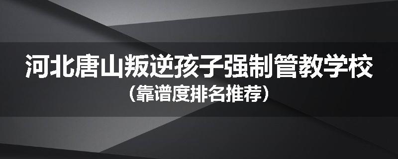 河北唐山叛逆孩子强制管教学校（靠谱度排名推荐）