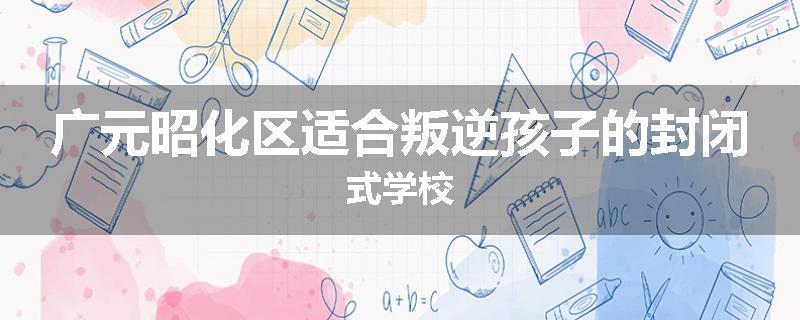 广元昭化区适合叛逆孩子的封闭式学校