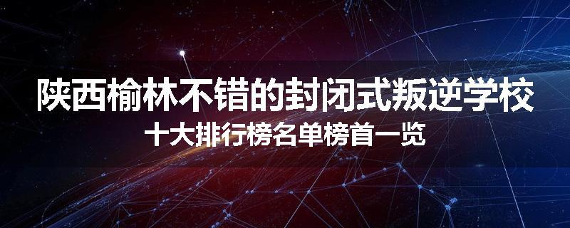 陕西榆林不错的封闭式叛逆学校十大排行榜名单榜首一览