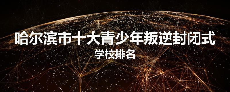 哈尔滨市十大青少年叛逆封闭式学校排名