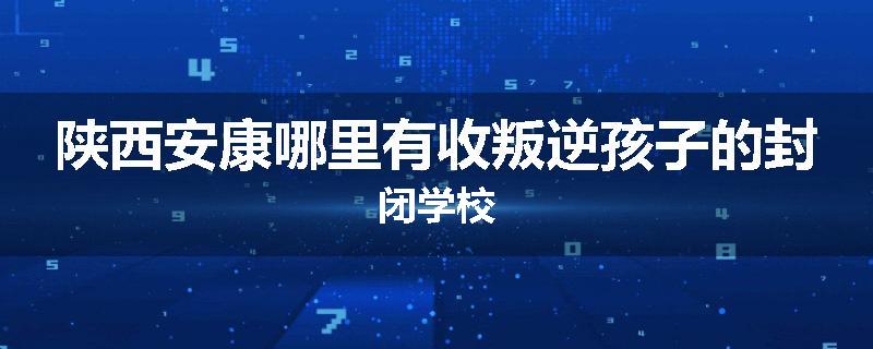 陕西安康哪里有收叛逆孩子的封闭学校