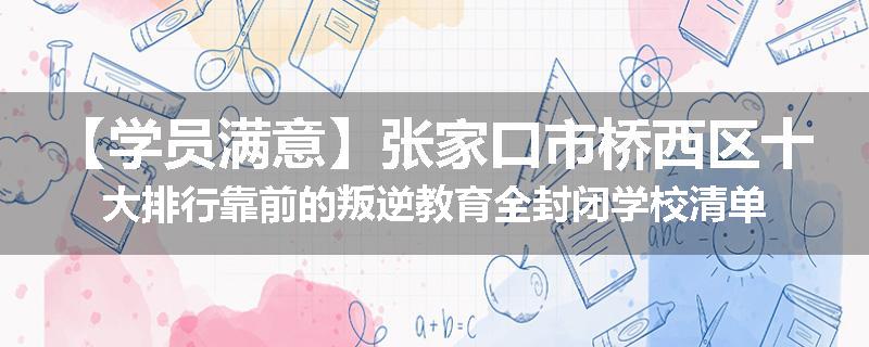 【学员满意】张家口市桥西区十大排行靠前的叛逆教育全封闭学校清单