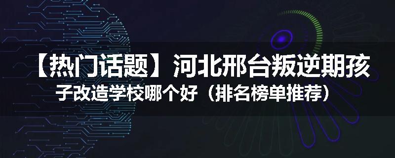【热门话题】河北邢台叛逆期孩子改造学校哪个好（排名榜单推荐）
