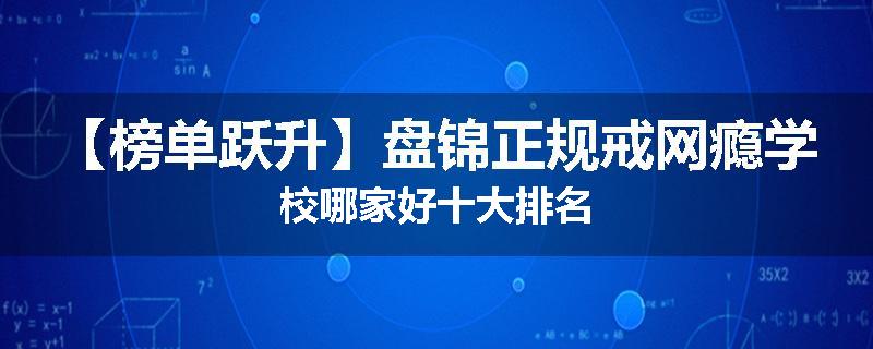 【榜单跃升】盘锦正规戒网瘾学校哪家好十大排名