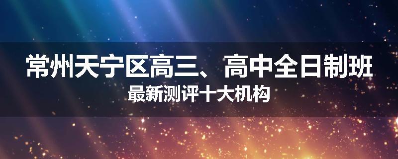 常州天宁区高三、高中全日制班最新测评十大机构