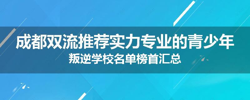 成都双流推荐实力专业的青少年叛逆学校名单榜首汇总