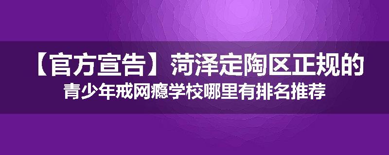 【官方宣告】菏泽定陶区正规的青少年戒网瘾学校哪里有排名推荐